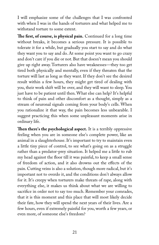 1 will emphasize some of the challenges that I was confronted with when [ was in the hands of torturers and what helped me to withstand torture to some extent.  ‘The first, of course, is physical pain. Continued for a long time without breaks, it becomes a serious pressure. It is possible to tolerate it for a while, but gradually you stast to say and do what they want you to say and do. At some point you want to go crazy and don’t care f you dic or not. But that docsn’t mean you should give up right away. Torturers also have weaknesses—they too get tired both physically and mentally, even if they threaten that the torture wil lst as long as they want.If they don’t scc the desired result within a few hours, they might get tircd of dealing with you, their work shift will be over, and they will wan to sleep. You just have to be paticnt until then. What clsc can help? It’s helpful o think of pain and other discomfort as a thought, simply as a stream of neuronal signals coming from your body’s cells. When you rationalize it that way, the pain becomes less unbearable. 1 suggest practicing this when some unpleasant moments arise in  ondinary life  ‘Then there’s the psychological aspect. It is a terribly oppressive feeling when you arc in someone clsc’s complete power, ike an animalin  sluughterhouse. I important to try to maintain even a little tiny picce of control, to sce what’s going on as a struggle rather than a predator-prey situation. It helped me a litele to rub my head against the floor il it was painful, to keep a small sense of freedom of action, and it also drowns out the cffects of the pain. Cutting veins is also a solution, though more radical, but i’s important not to overdo it, and the conditions don’t always allow for it It’s crecpy when torturers make threats of rape, along with everything elsc, it makes us think about what we are willing to sacrifice in order not to say too much. Remember your comrades, that it is this moment and this place that will most likely decide their fate, how they will spend the next years of their lives. Arc a few hours, even if xtremely painfil for you, worth a few years, or even more, of someone clsc’s frecdom?  21 